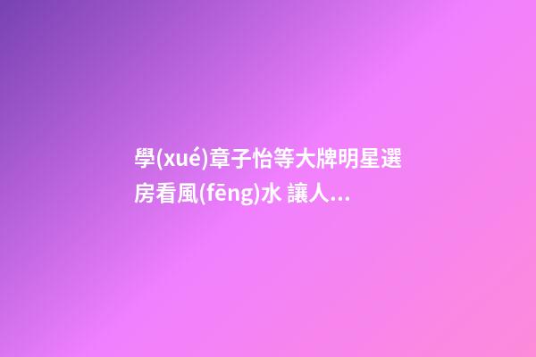 學(xué)章子怡等大牌明星選房看風(fēng)水 讓人宅互旺